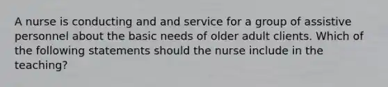 A nurse is conducting and and service for a group of assistive personnel about the basic needs of older adult clients. Which of the following statements should the nurse include in the teaching?