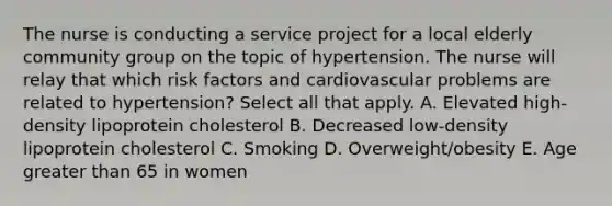 The nurse is conducting a service project for a local elderly community group on the topic of hypertension. The nurse will relay that which risk factors and cardiovascular problems are related to hypertension? Select all that apply. A. Elevated high-density lipoprotein cholesterol B. Decreased low-density lipoprotein cholesterol C. Smoking D. Overweight/obesity E. Age greater than 65 in women