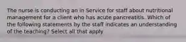 The nurse is conducting an in Service for staff about nutritional management for a client who has acute pancreatitis. Which of the following statements by the staff indicates an understanding of the teaching? Select all that apply