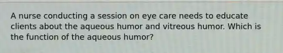 A nurse conducting a session on eye care needs to educate clients about the aqueous humor and vitreous humor. Which is the function of the aqueous humor?