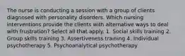 The nurse is conducting a session with a group of clients diagnosed with personality disorders. Which nursing interventions provide the clients with alternative ways to deal with frustration? Select all that apply. 1. Social skills training 2. Group skills training 3. Assertiveness training 4. Individual psychotherapy 5. Psychoanalytical psychotherapy