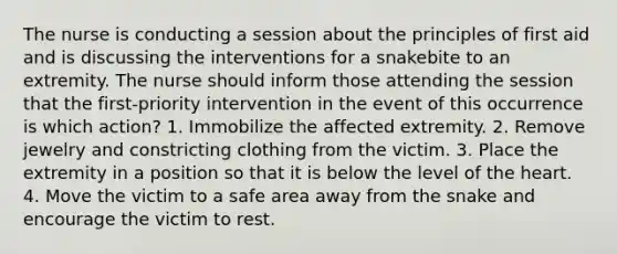 The nurse is conducting a session about the principles of first aid and is discussing the interventions for a snakebite to an extremity. The nurse should inform those attending the session that the first-priority intervention in the event of this occurrence is which action? 1. Immobilize the affected extremity. 2. Remove jewelry and constricting clothing from the victim. 3. Place the extremity in a position so that it is below the level of the heart. 4. Move the victim to a safe area away from the snake and encourage the victim to rest.