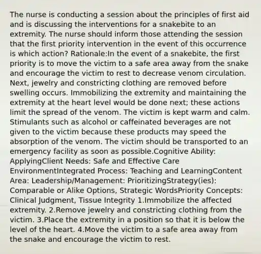 The nurse is conducting a session about the principles of first aid and is discussing the interventions for a snakebite to an extremity. The nurse should inform those attending the session that the first priority intervention in the event of this occurrence is which action? Rationale:In the event of a snakebite, the first priority is to move the victim to a safe area away from the snake and encourage the victim to rest to decrease venom circulation. Next, jewelry and constricting clothing are removed before swelling occurs. Immobilizing the extremity and maintaining the extremity at the heart level would be done next; these actions limit the spread of the venom. The victim is kept warm and calm. Stimulants such as alcohol or caffeinated beverages are not given to the victim because these products may speed the absorption of the venom. The victim should be transported to an emergency facility as soon as possible.Cognitive Ability: ApplyingClient Needs: Safe and Effective Care EnvironmentIntegrated Process: Teaching and LearningContent Area: Leadership/Management: PrioritizingStrategy(ies): Comparable or Alike Options, Strategic WordsPriority Concepts: Clinical Judgment, Tissue Integrity 1.Immobilize the affected extremity. 2.Remove jewelry and constricting clothing from the victim. 3.Place the extremity in a position so that it is below the level of the heart. 4.Move the victim to a safe area away from the snake and encourage the victim to rest.