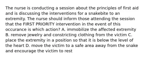 The nurse is conducting a session about the principles of first aid and is discussing the interventions for a snakebite to an extremity. The nurse should inform those attending the session that the FIRST PRIORITY intervention in the event of this occurance is which action? A. immobilize the affected extremity B. remove jewelry and constricting clothing from the victim C. place the extremity in a position so that it is below the level of the heart D. move the victim to a safe area away from the snake and encourage the victim to rest