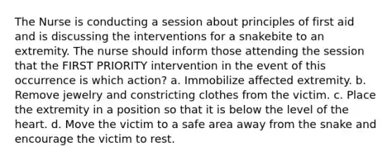 The Nurse is conducting a session about principles of first aid and is discussing the interventions for a snakebite to an extremity. The nurse should inform those attending the session that the FIRST PRIORITY intervention in the event of this occurrence is which action? a. Immobilize affected extremity. b. Remove jewelry and constricting clothes from the victim. c. Place the extremity in a position so that it is below the level of the heart. d. Move the victim to a safe area away from the snake and encourage the victim to rest.