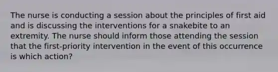 The nurse is conducting a session about the principles of first aid and is discussing the interventions for a snakebite to an extremity. The nurse should inform those attending the session that the first-priority intervention in the event of this occurrence is which action?