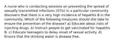 A nurse who is conducting sessions on preventing the spread of sexually transmitted infections (STIs) in a particular community discovers that there is a very high incidence of hepatitis B in the community. Which of the following measures should she take to ensure the prevention of the disease? a) Educate about risks of injecting drugs. b) Instruct people to get vaccinated for hepatitis B. c) Educate teenagers to delay onset of sexual activity. d) Ensure that the drinking water is disease free.