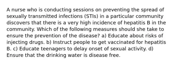 A nurse who is conducting sessions on preventing the spread of sexually transmitted infections (STIs) in a particular community discovers that there is a very high incidence of hepatitis B in the community. Which of the following measures should she take to ensure the prevention of the disease? a) Educate about risks of injecting drugs. b) Instruct people to get vaccinated for hepatitis B. c) Educate teenagers to delay onset of sexual activity. d) Ensure that the drinking water is disease free.