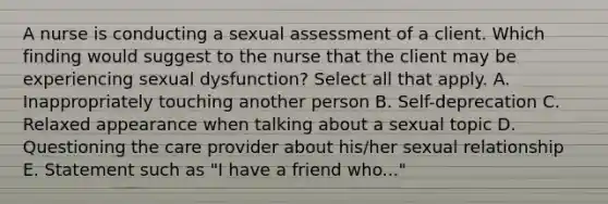 A nurse is conducting a sexual assessment of a client. Which finding would suggest to the nurse that the client may be experiencing sexual dysfunction? Select all that apply. A. Inappropriately touching another person B. Self-deprecation C. Relaxed appearance when talking about a sexual topic D. Questioning the care provider about his/her sexual relationship E. Statement such as "I have a friend who..."