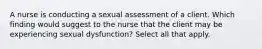 A nurse is conducting a sexual assessment of a client. Which finding would suggest to the nurse that the client may be experiencing sexual dysfunction? Select all that apply.