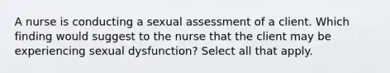 A nurse is conducting a sexual assessment of a client. Which finding would suggest to the nurse that the client may be experiencing sexual dysfunction? Select all that apply.