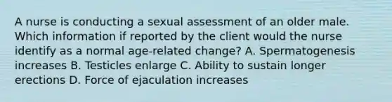 A nurse is conducting a sexual assessment of an older male. Which information if reported by the client would the nurse identify as a normal age-related change? A. Spermatogenesis increases B. Testicles enlarge C. Ability to sustain longer erections D. Force of ejaculation increases