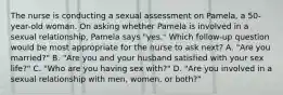 The nurse is conducting a sexual assessment on Pamela, a 50-year-old woman. On asking whether Pamela is involved in a sexual relationship, Pamela says "yes." Which follow-up question would be most appropriate for the nurse to ask next? A. "Are you married?" B. "Are you and your husband satisfied with your sex life?" C. "Who are you having sex with?" D. "Are you involved in a sexual relationship with men, women, or both?"