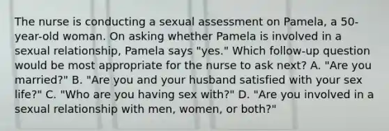 The nurse is conducting a sexual assessment on Pamela, a 50-year-old woman. On asking whether Pamela is involved in a sexual relationship, Pamela says "yes." Which follow-up question would be most appropriate for the nurse to ask next? A. "Are you married?" B. "Are you and your husband satisfied with your sex life?" C. "Who are you having sex with?" D. "Are you involved in a sexual relationship with men, women, or both?"