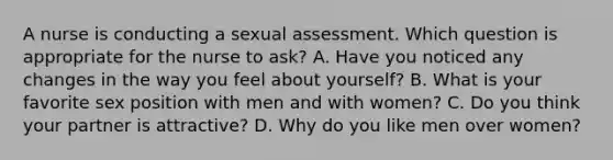 A nurse is conducting a sexual assessment. Which question is appropriate for the nurse to ask? A. Have you noticed any changes in the way you feel about yourself? B. What is your favorite sex position with men and with women? C. Do you think your partner is attractive? D. Why do you like men over women?