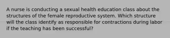 A nurse is conducting a sexual health education class about the structures of the female reproductive system. Which structure will the class identify as responsible for contractions during labor if the teaching has been successful?