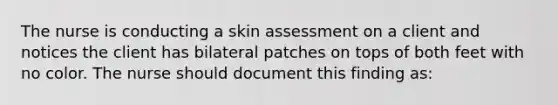 The nurse is conducting a skin assessment on a client and notices the client has bilateral patches on tops of both feet with no color. The nurse should document this finding as: