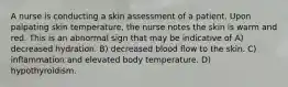 A nurse is conducting a skin assessment of a patient. Upon palpating skin temperature, the nurse notes the skin is warm and red. This is an abnormal sign that may be indicative of A) decreased hydration. B) decreased blood flow to the skin. C) inflammation and elevated body temperature. D) hypothyroidism.