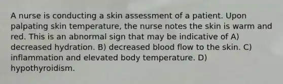 A nurse is conducting a skin assessment of a patient. Upon palpating skin temperature, the nurse notes the skin is warm and red. This is an abnormal sign that may be indicative of A) decreased hydration. B) decreased blood flow to the skin. C) inflammation and elevated body temperature. D) hypothyroidism.