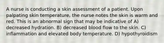 A nurse is conducting a skin assessment of a patient. Upon palpating skin temperature, the nurse notes the skin is warm and red. This is an abnormal sign that may be indicative of A) decreased hydration. B) decreased blood flow to the skin. C) inflammation and elevated body temperature. D) hypothyroidism