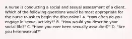 A nurse is conducting a social and sexual assessment of a client. Which of the following questions would be most appropriate for the nurse to ask to begin the discussion? A. "How often do you engage in sexual activity?" B. "How would you describe your social life?" C. "Have you ever been sexually assaulted?" D. "Are you heterosexual?"