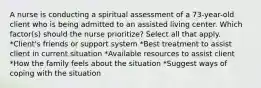 A nurse is conducting a spiritual assessment of a 73-year-old client who is being admitted to an assisted living center. Which factor(s) should the nurse prioritize? Select all that apply. *Client's friends or support system *Best treatment to assist client in current situation *Available resources to assist client *How the family feels about the situation *Suggest ways of coping with the situation