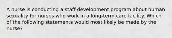 A nurse is conducting a staff development program about human sexuality for nurses who work in a long-term care facility. Which of the following statements would most likely be made by the nurse?