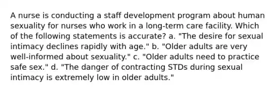 A nurse is conducting a staff development program about human sexuality for nurses who work in a long-term care facility. Which of the following statements is accurate? a. "The desire for sexual intimacy declines rapidly with age." b. "Older adults are very well-informed about sexuality." c. "Older adults need to practice safe sex." d. "The danger of contracting STDs during sexual intimacy is extremely low in older adults."