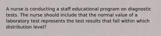 A nurse is conducting a staff educational program on diagnostic tests. The nurse should include that the normal value of a laboratory test represents the test results that fall within which distribution level?