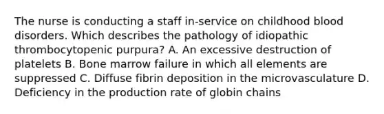 The nurse is conducting a staff in-service on childhood blood disorders. Which describes the pathology of idiopathic thrombocytopenic purpura? A. An excessive destruction of platelets B. Bone marrow failure in which all elements are suppressed C. Diffuse fibrin deposition in the microvasculature D. Deficiency in the production rate of globin chains