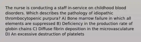 The nurse is conducting a staff in-service on childhood blood disorders. Which describes the pathology of idiopathic thrombocytopenic purpura? A) Bone marrow failure in which all elements are suppressed B) Deficiency in the production rate of globin chains C) Diffuse fibrin deposition in the microvasculature D) An excessive destruction of platelets