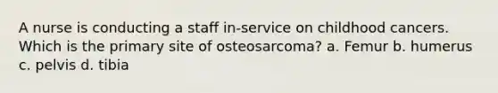 A nurse is conducting a staff in-service on childhood cancers. Which is the primary site of osteosarcoma? a. Femur b. humerus c. pelvis d. tibia