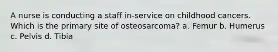 A nurse is conducting a staff in-service on childhood cancers. Which is the primary site of osteosarcoma? a. Femur b. Humerus c. Pelvis d. Tibia