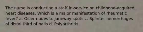 The nurse is conducting a staff in-service on childhood-acquired heart diseases. Which is a major manifestation of rheumatic fever? a. Osler nodes b. Janeway spots c. Splinter hemorrhages of distal third of nails d. Polyarthritis