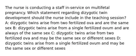 The nurse is conducting a staff in-service on multifetal pregnancy. Which statement regarding dizygotic twin development should the nurse include in the teaching session? A: dizygotic twins arise from two fertilized ova and are the same sex B: dizygotic twins arise from a single fertilized ovum and are always of the same sex C: dizygotic twins arise from two fertilized ova and may be the same sex or different sexes D: dizygotic twins arise from a single fertilized ovum and may be the same sex or different sexes