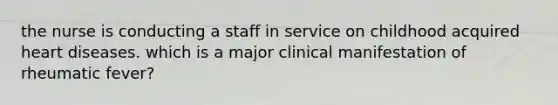 the nurse is conducting a staff in service on childhood acquired heart diseases. which is a major clinical manifestation of rheumatic fever?