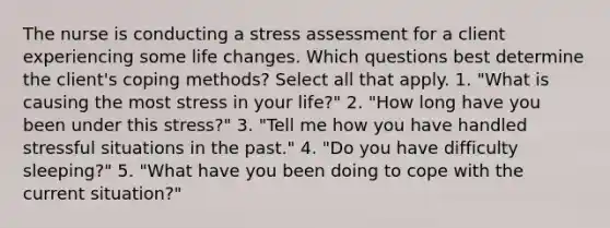 The nurse is conducting a stress assessment for a client experiencing some life changes. Which questions best determine the client's coping methods? Select all that apply. 1. "What is causing the most stress in your life?" 2. "How long have you been under this stress?" 3. "Tell me how you have handled stressful situations in the past." 4. "Do you have difficulty sleeping?" 5. "What have you been doing to cope with the current situation?"