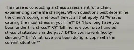 The nurse is conducting a stress assessment for a client experiencing some life changes. Which questions best determine the client's coping methods? Select all that apply. A) "What is causing the most stress in your life?" B) "How long have you been under this stress?" C)" Tell me how you have handled stressful situations in the past" D)"Do you have difficulty sleeping?" E) "What have you been doing to cope with the current situation?"