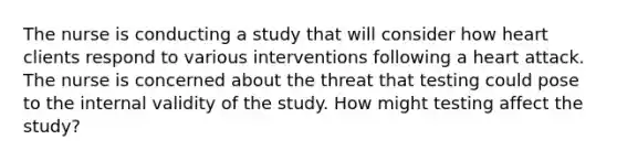 The nurse is conducting a study that will consider how heart clients respond to various interventions following a heart attack. The nurse is concerned about the threat that testing could pose to the internal validity of the study. How might testing affect the study?