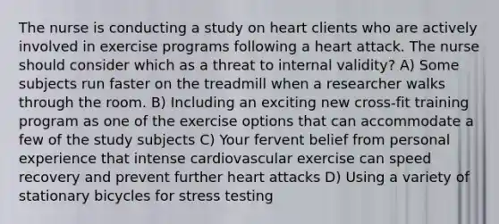 The nurse is conducting a study on heart clients who are actively involved in exercise programs following a heart attack. The nurse should consider which as a threat to internal validity? A) Some subjects run faster on the treadmill when a researcher walks through the room. B) Including an exciting new cross-fit training program as one of the exercise options that can accommodate a few of the study subjects C) Your fervent belief from personal experience that intense cardiovascular exercise can speed recovery and prevent further heart attacks D) Using a variety of stationary bicycles for stress testing