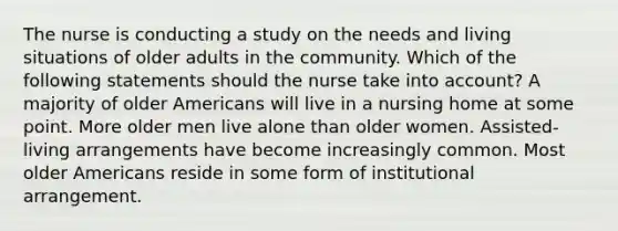 The nurse is conducting a study on the needs and living situations of older adults in the community. Which of the following statements should the nurse take into account? A majority of older Americans will live in a nursing home at some point. More older men live alone than older women. Assisted-living arrangements have become increasingly common. Most older Americans reside in some form of institutional arrangement.