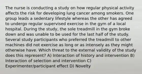 The nurse is conducting a study on how regular physical activity affects the risk for developing lung cancer among smokers. One group leads a sedentary lifestyle whereas the other has agreed to undergo regular supervised exercise in the gym of a local hospital. During the study, the sole treadmill in the gym broke down and was unable to be used for the last half of the study. Several study participants who preferred the treadmill to other machines did not exercise as long or as intensely as they might otherwise have. Which threat to the external validity of the study does this represent? A) Interaction of history and intervention B) Interaction of selection and intervention C) Experimenter/participant effect D) Novelty