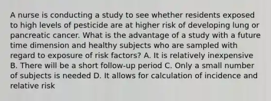 A nurse is conducting a study to see whether residents exposed to high levels of pesticide are at higher risk of developing lung or pancreatic cancer. What is the advantage of a study with a future time dimension and healthy subjects who are sampled with regard to exposure of risk factors? A. It is relatively inexpensive B. There will be a short follow-up period C. Only a small number of subjects is needed D. It allows for calculation of incidence and relative risk