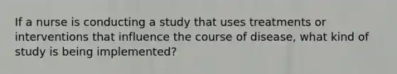 If a nurse is conducting a study that uses treatments or interventions that influence the course of disease, what kind of study is being implemented?