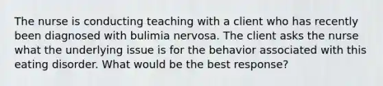 The nurse is conducting teaching with a client who has recently been diagnosed with bulimia nervosa. The client asks the nurse what the underlying issue is for the behavior associated with this eating disorder. What would be the best response?