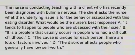 The nurse is conducting teaching with a client who has recently been diagnosed with bulimia nervosa. The client asks the nurse what the underlying issue is for the behavior associated with this eating disorder. What would be the nurse's best response? A. "It tends to happen to people who are obsessed with their size." B. "It is a problem that usually occurs in people who had a difficult childhood." C. "The cause is unique for each person; there are lots of factors involved." D. "The disorder affects people who generally have low self-worth."