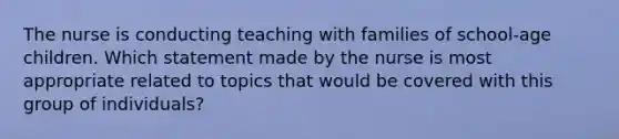 The nurse is conducting teaching with families of school-age children. Which statement made by the nurse is most appropriate related to topics that would be covered with this group of individuals?