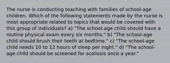 The nurse is conducting teaching with families of school-age children. Which of the following statements made by the nurse is most appropriate related to topics that would be covered with this group of individuals? a) "The school-age child should have a routine physical exam every six months." b) "The school-age child should brush their teeth at bedtime." c) "The school-age child needs 10 to 12 hours of sleep per night." d) "The school-age child should be screened for scoliosis once a year."