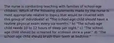 The nurse is conducting teaching with families of school-age children. Which of the following statements made by the nurse is most appropriate related to topics that would be covered with this group of individuals? a) "The school-age child should have a routine physical exam every six months." b) "The school-age child needs 10 to 12 hours of sleep per night." c) "The school-age child should be screened for scoliosis once a year." d) "The school-age child should brush their teeth at bedtime."