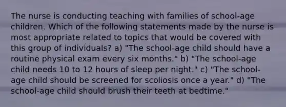 The nurse is conducting teaching with families of school-age children. Which of the following statements made by the nurse is most appropriate related to topics that would be covered with this group of individuals? a) "The school-age child should have a routine physical exam every six months." b) "The school-age child needs 10 to 12 hours of sleep per night." c) "The school-age child should be screened for scoliosis once a year." d) "The school-age child should brush their teeth at bedtime."